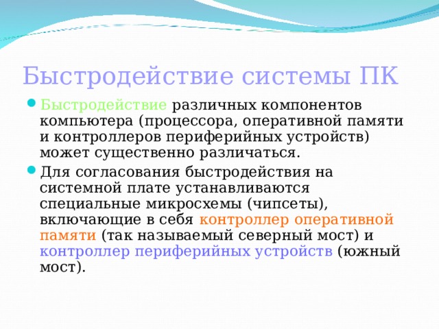 Быстродействие системы ПК Быстродействие различных компонентов компьютера (процессора, оперативной памяти и контроллеров периферийных устройств) может существенно различаться. Для согласования быстродействия на системной плате устанавливаются специальные микросхемы (чипсеты), включающие в себя контроллер оперативной памяти (так называемый северный мост) и контроллер периферийных устройств (южный мост).   