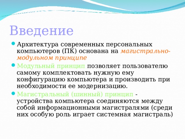 Введение Архитектура современных персональных компьютеров (ПК) основана на магистрально-модульном  принципе Модульный принцип позволяет пользователю самому  комплектовать нужную ему конфигурацию компьютера и производить при  необходимости ее модернизацию. Магистральный (шинный) принцип - устройства компьютера соединяются между собой информационными магистралями (среди них особую роль играет системная магистраль) 