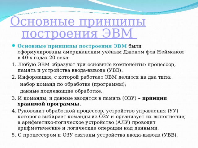 Основные принципы построения ЭВМ Основные принципы построения ЭВМ  были сформулированы американским учёным Джоном фон Нейманом в 40-х годах 20 века: 1. Любую ЭВМ образуют три основные компоненты: процессор, память и устройства ввода-вывода (УВВ). 2. Информация, с которой работает ЭВМ делится на два типа: набор команд по обработке (программы); данные подлежащие обработке. набор команд по обработке (программы); данные подлежащие обработке. 3. И команды, и данные вводятся в память (ОЗУ) –  принцип хранимой программы . 4. Руководит обработкой процессор, устройство управления (УУ) которого выбирает команды из ОЗУ и организует их выполнение, а арифметико-логическое устройство (АЛУ) проводит арифметические и логические операции над данными. 5. С процессором и ОЗУ связаны устройства ввода-вывода (УВВ). 