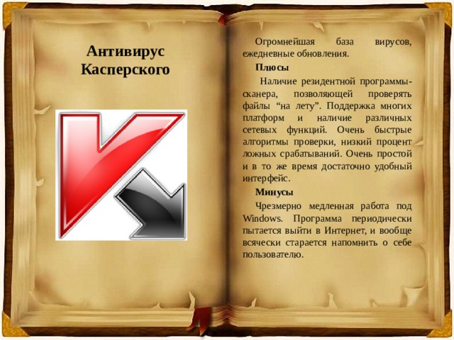 Огромнейшая база вирусов, ежедневные обновления. Плюсы  Наличие резидентной программы-сканера, позволяющей проверять файлы “на лету”. Поддержка многих платформ и наличие различных сетевых функций. Очень быстрые алгоритмы проверки, низкий процент ложных срабатываний. Очень простой и в то же время достаточно удобный интерфейс. Минусы Чрезмерно медленная работа под Windows. Программа периодически пытается выйти в Интернет, и вообще всячески старается напомнить о себе пользователю. Антивирус Касперского 