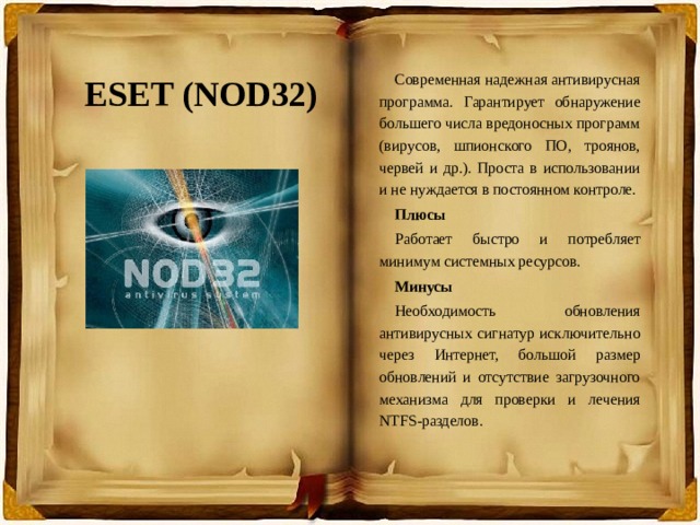 ESET (NOD32) Современная надежная антивирусная программа. Гарантирует обнаружение большего числа вредоносных программ (вирусов, шпионского ПО, троянов, червей и др.). Проста в использовании и не нуждается в постоянном контроле. Плюсы Работает быстро и потребляет минимум системных ресурсов. Минусы Необходимость обновления антивирусных сигнатур исключительно через Интернет, большой размер обновлений и отсутствие загрузочного механизма для проверки и лечения NTFS-разделов. 