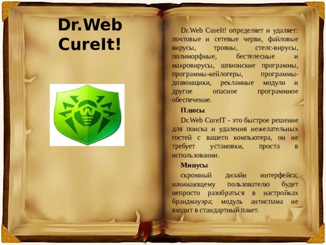 Dr.Web CureIt! Dr.Web CureIt! определяет и удаляет: почтовые и сетевые черви, файловые вирусы, трояны, стелс-вирусы, полиморфные, бестелесные и макровирусы, шпионские программы, программы-кейлогеры, программы-дозвонщики, рекламные модули и другое опасное программное обеспечение. Плюсы Dr.Web CureIT - это быстрое решение для поиска и удаления нежелательных гостей с вашего компьютера, он не требует установки, проста в использовании. Минусы скромный дизайн интерфейса; начинающему пользователю будет непросто разобраться в настройках брандмауэра; модуль антиспама не входит в стандартный пакет. 