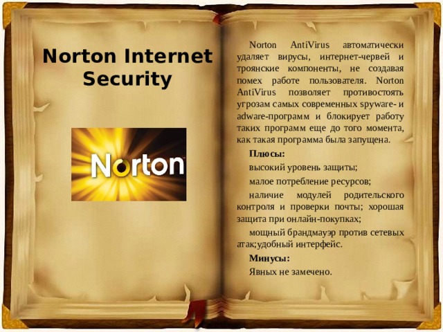 Norton Internet Security Norton AntiVirus автоматически удаляет вирусы, интернет-червей и троянские компоненты, не создавая помех работе пользователя. Norton AntiVirus позволяет противостоять угрозам самых современных spyware- и adware-программ и блокирует работу таких программ еще до того момента, как такая программа была запущена. Плюсы: высокий уровень защиты; малое потребление ресурсов; наличие модулей родительского контроля и проверки почты; хорошая защита при онлайн-покупках; мощный брандмауэр против сетевых атак;удобный интерфейс. Минусы: Явных не замечено. 