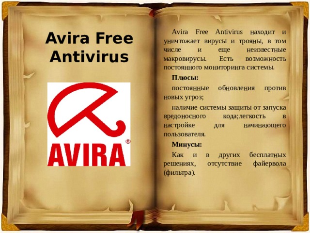 Avira Free Antivirus Avira Free Antivirus находит и уничтожает вирусы и трояны, в том числе и еще неизвестные макровирусы. Есть возможность постоянного мониторинга системы. Плюсы: постоянные обновления против новых угроз; наличие системы защиты от запуска вредоносного кода;легкость в настройке для начинающего пользователя. Минусы: Как и в других бесплатных решениях, отсутствие файервола (фильтра). 