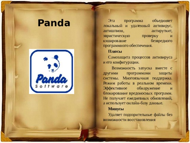 Panda Эта программа объединяет локальный и удаленный антивирус, антишпион, антируткит, эвристическую проверку и кэширование безвредного программного обеспечения. Плюсы Самозащита процессов антивируса и его конфигурации.  Возможность запуска вместе с другими программами защиты системы. Многоязычная поддержка. Режим работы в реальном времени. Эффективное обнаружение и блокирование вредоносных программ. Не получает ежедневных обновлений, а использует онлайн-базу данные. Минусы Удаляет подозрительные файлы без возможности восстановления 
