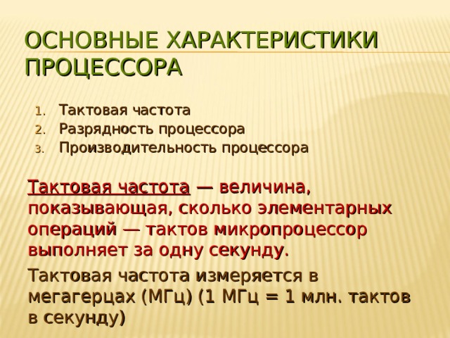 ОСНОВНЫЕ ХАРАКТЕРИСТИКИ ПРОЦЕССОРА Тактовая частота Разрядность процессора Производительность процессора Тактовая частота — величина, показывающая, сколько элементарных операций — тактов микропроцессор выполняет за одну секунду. Тактовая частота измеряется в мегагерцах (МГц) (1 МГц = 1 млн. тактов в секунду) 