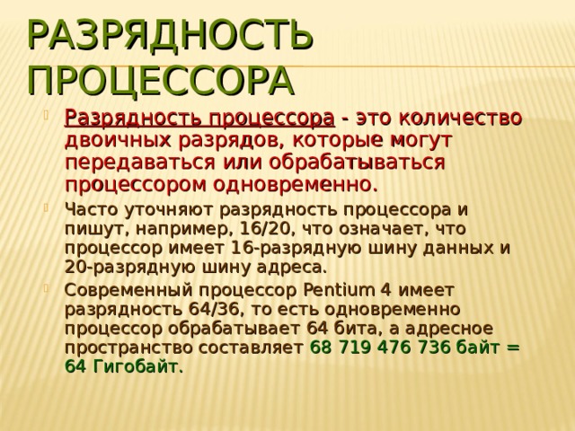 РАЗРЯДНОСТЬ ПРОЦЕССОРА Разрядность процессора - это количество двоичных разрядов, которые могут передаваться или обрабатываться процессором одновременно. Часто уточняют разрядность процессора и пишут, например, 16/20, что означает, что процессор имеет 16-разрядную шину данных и 20-разрядную шину адреса. Современный процессор Pentium 4 имеет разрядность 64/36, то есть одновременно процессор обрабатывает 64 бита, а адресное пространство составляет 68 719 476 736 байт = 64 Гигобайт. 