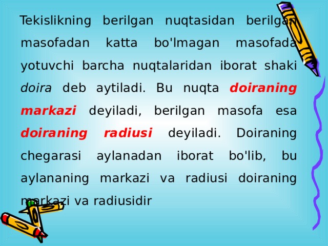  Tekislikning berilgan nuqtasidan berilgan masofadan katta bo'lmagan masofada yotuvchi barcha nuqtalaridan iborat shaki doira deb aytiladi. Bu nuqta doiraning markazi  deyiladi, berilgan masofa esa doiraning radiusi  deyiladi. Doiraning chegarasi aylanadan iborat bo'lib, bu aylananing markazi va radiusi doiraning markazi va radiusidir 