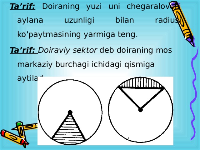 Ta’rif:  Doiraning yuzi uni chegaralovchi aylana uzunligi bilan radiusi ko'paytmasining yarmiga teng. Ta’rif: Doiraviy sektor deb doiraning mos markaziy burchagi ichidagi qismiga aytilad 