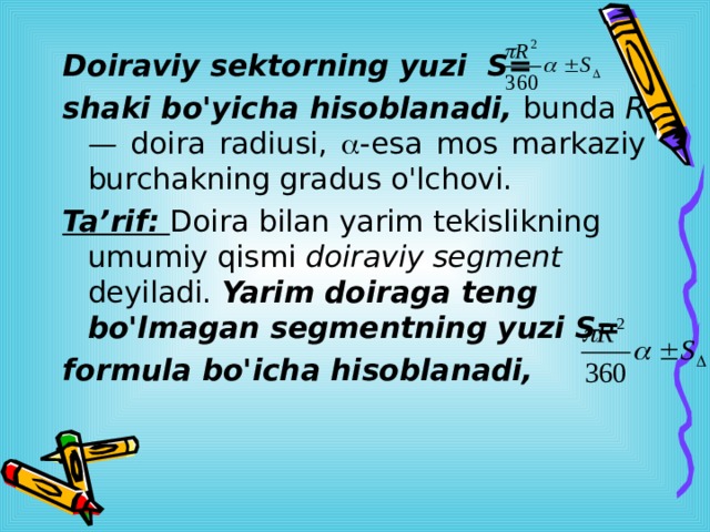  Doiraviy sektorning yuzi S= shaki bo'yicha hisoblanadi, bunda R— doira radiusi,  -esa mos markaziy burchakning gradus o'lchovi. Ta’rif: Doira bilan yarim tekislikning umumiy qismi doiraviy segment deyiladi. Yarim doiraga teng bo'lmagan segmentning yuzi S= formula bo'icha hisoblanadi,  