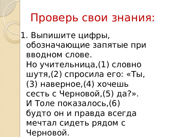Проверь свои знания: 1. Выпишите цифры, обозначающие запятые при вводном слове.  Но учительница,(1) словно шутя,(2) спросила его: «Ты,(3) наверное,(4) хочешь сесть с Черновой,(5) да?». И Толе показалось,(6) будто он и правда всегда мечтал сидеть рядом с Черновой. 