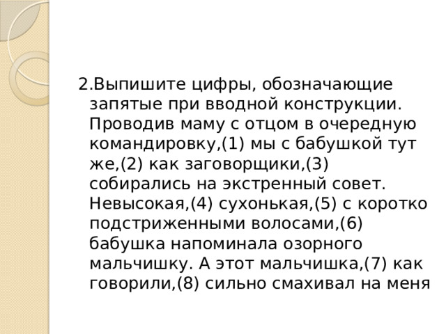 2.Выпишите цифры, обозначающие запятые при вводной конструкции.  Проводив маму с отцом в очередную командировку,(1) мы с бабушкой тут же,(2) как заговорщики,(3) собирались на экстренный совет. Невысокая,(4) сухонькая,(5) с коротко подстриженными волосами,(6) бабушка напоминала озорного мальчишку. А этот мальчишка,(7) как говорили,(8) сильно смахивал на меня 