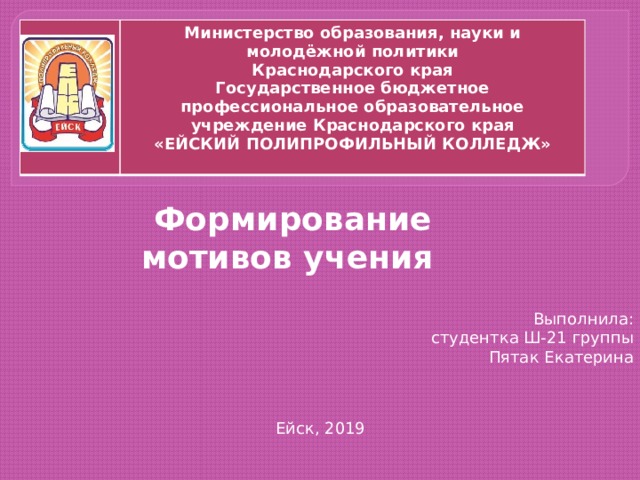 Министерство образования, науки и молодёжной политики  Краснодарского края  Государственное бюджетное профессиональное образовательное учреждение Краснодарского края  «ЕЙСКИЙ ПОЛИПРОФИЛЬНЫЙ КОЛЛЕДЖ»     Формирование мотивов учения Выполнила: студентка Ш-21 группы Пятак Екатерина   Ейск, 2019 