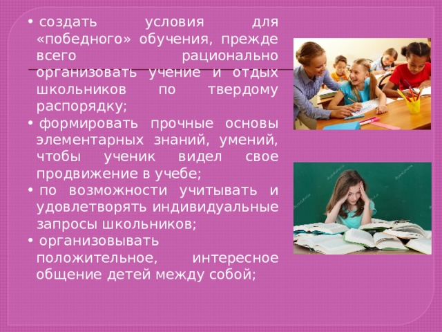 •  создать условия для «победного» обучения, прежде всего рационально организовать учение и отдых школьников по твердому распорядку; •  формировать прочные основы элементарных знаний, умений, чтобы ученик видел свое продвижение в учебе; •  по возможности учитывать и удовлетворять индивидуальные запросы школьников; •  организовывать положительное, интересное общение детей между собой; 