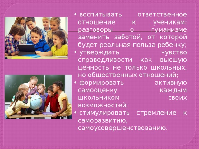 •  воспитывать ответственное отношение к ученикам: разговоры о гуманизме заменить заботой, от которой будет реальная польза ребенку; •  утверждать чувство справедливости как высшую ценность не только школьных, но общественных отношений; •  формировать активную самооценку каждым школьником своих возможностей; •  стимулировать стремление к саморазвитию, самоусовершенствованию. 