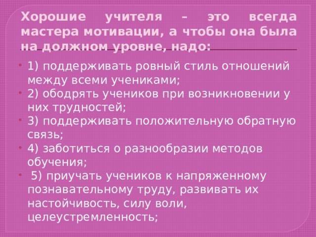 Хорошие учителя – это всегда мастера мотивации, а чтобы она была на должном уровне, надо: 1) поддерживать ровный стиль отношений между всеми учениками; 2) ободрять учеников при возникновении у них трудностей; 3) поддерживать положительную обратную связь; 4) заботиться о разнообразии методов обучения;  5) приучать учеников к напряженному познавательному труду, развивать их настойчивость, силу воли, целеустремленность; 