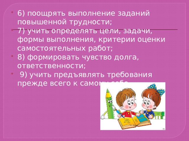 6) поощрять выполнение заданий повышенной трудности; 7) учить определять цели, задачи, формы выполнения, критерии оценки самостоятельных работ; 8) формировать чувство долга, ответственности;  9) учить предъявлять требования прежде всего к самому себе. 