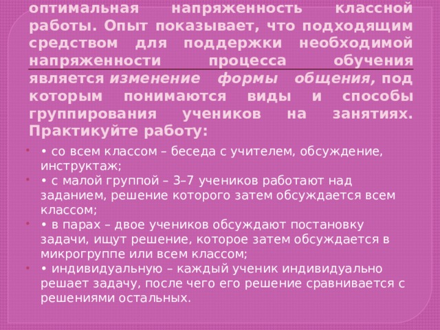 Мотивации способствует также оптимальная напряженность классной работы. Опыт показывает, что подходящим средством для поддержки необходимой напряженности процесса обучения является  изменение формы общения,  под которым понимаются виды и способы группирования учеников на занятиях. Практикуйте работу: •  со всем классом – беседа с учителем, обсуждение, инструктаж; •  с малой группой – 3–7 учеников работают над заданием, решение которого затем обсуждается всем классом; •  в парах – двое учеников обсуждают постановку задачи, ищут решение, которое затем обсуждается в микрогруппе или всем классом; •  индивидуальную – каждый ученик индивидуально решает задачу, после чего его решение сравнивается с решениями остальных. 