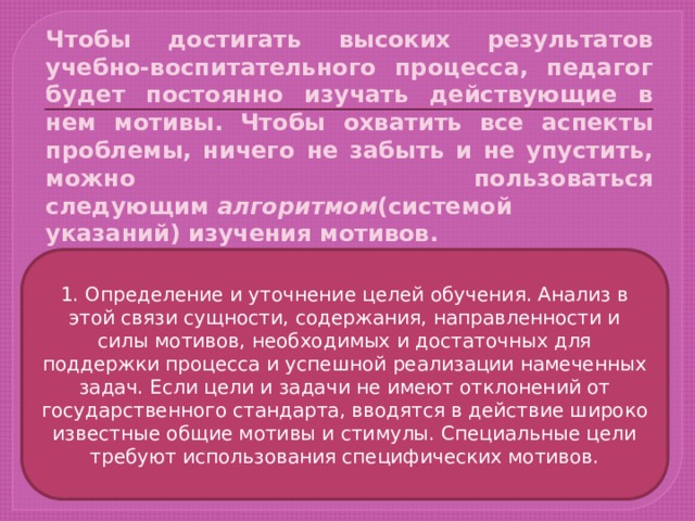 Чтобы достигать высоких результатов учебно-воспитательного процесса, педагог будет постоянно изучать действующие в нем мотивы.  Чтобы охватить все аспекты проблемы, ничего не забыть и не упустить, можно пользоваться следующим  алгоритмом (системой указаний) изучения мотивов. 1. Определение и уточнение целей обучения. Анализ в этой связи сущности, содержания, направленности и силы мотивов, необходимых и достаточных для поддержки процесса и успешной реализации намеченных задач. Если цели и задачи не имеют отклонений от государственного стандарта, вводятся в действие широко известные общие мотивы и стимулы. Специальные цели требуют использования специфических мотивов. 