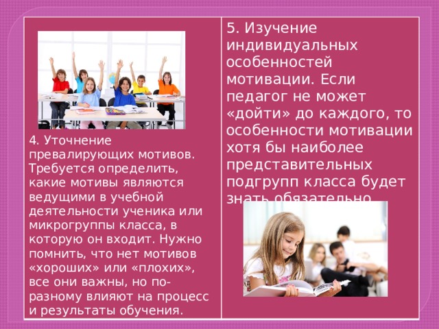 5. Изучение индивидуальных особенностей мотивации. Если педагог не может «дойти» до каждого, то особенности мотивации хотя бы наиболее представительных подгрупп класса будет знать обязательно. 4. Уточнение превалирующих мотивов. Требуется определить, какие мотивы являются ведущими в учебной деятельности ученика или микрогруппы класса, в которую он входит. Нужно помнить, что нет мотивов «хороших» или «плохих», все они важны, но по-разному влияют на процесс и результаты обучения. 