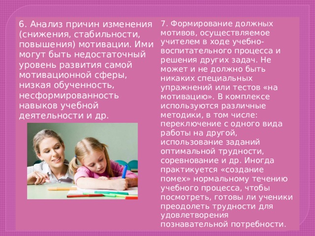 6. Анализ причин изменения (снижения, стабильности, повышения) мотивации. Ими могут быть недостаточный уровень развития самой мотивационной сферы, низкая обученность, несформированность навыков учебной деятельности и др. 7. Формирование должных мотивов, осуществляемое учителем в ходе учебно-воспитательного процесса и решения других задач. Не может и не должно быть никаких специальных упражнений или тестов «на мотивацию». В комплексе используются различные методики, в том числе: переключение с одного вида работы на другой, использование заданий оптимальной трудности, соревнование и др. Иногда практикуется «создание помех» нормальному течению учебного процесса, чтобы посмотреть, готовы ли ученики преодолеть трудности для удовлетворения познавательной потребности. 