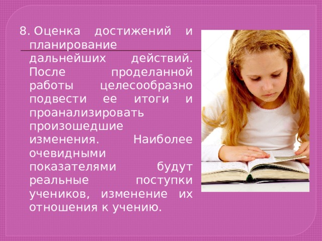 8. Оценка достижений и планирование дальнейших действий. После проделанной работы целесообразно подвести ее итоги и проанализировать произошедшие изменения. Наиболее очевидными показателями будут реальные поступки учеников, изменение их отношения к учению. 