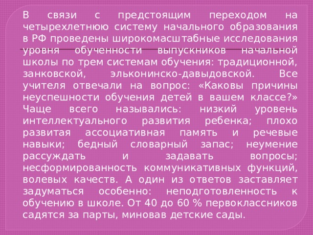 В связи с предстоящим переходом на четырехлетнюю систему начального образования в РФ проведены широкомасштабные исследования уровня обученности выпускников начальной школы по трем системам обучения: традиционной, занковской, эльконинско-давыдовской. Все учителя отвечали на вопрос: «Каковы причины неуспешности обучения детей в вашем классе?» Чаще всего назывались: низкий уровень интеллектуального развития ребенка; плохо развитая ассоциативная память и речевые навыки; бедный словарный запас; неумение рассуждать и задавать вопросы; несформированность коммуникативных функций, волевых качеств. А один из ответов заставляет задуматься особенно: неподготовленность к обучению в школе. От 40 до 60 % первоклассников садятся за парты, миновав детские сады. 