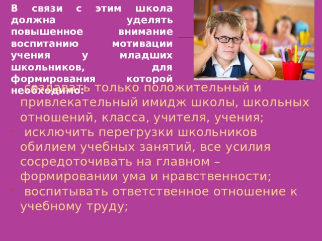 В связи с этим школа должна уделять повышенное внимание воспитанию мотивации учения у младших школьников, для формирования которой необходимо:   создавать только положительный и привлекательный имидж школы, школьных отношений, класса, учителя, учения;   исключить перегрузки школьников обилием учебных занятий, все усилия сосредоточивать на главном – формировании ума и нравственности;   воспитывать ответственное отношение к учебному труду; 