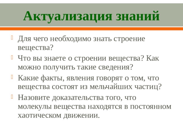Актуализация знаний Для чего необходимо знать строение вещества? Что вы знаете о строении вещества? Как можно получить такие сведения? Какие факты, явления говорят о том, что вещества состоят из мельчайших частиц? Назовите доказательства того, что молекулы вещества находятся в постоянном хаотическом движении.  