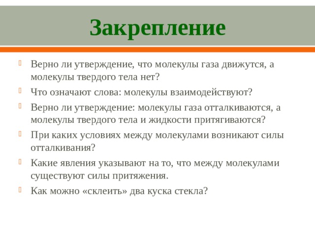 Закрепление Верно ли утверждение, что молекулы газа движутся, а молекулы твердого тела нет? Что означают слова: молекулы взаимодействуют? Верно ли утверждение: молекулы газа отталкиваются, а молекулы твердого тела и жидкости притягиваются? При каких условиях между молекулами возникают силы оттал­кивания? Какие явления указывают на то, что между молекулами сущест­вуют силы притяжения. Как можно «склеить» два куска стекла?   