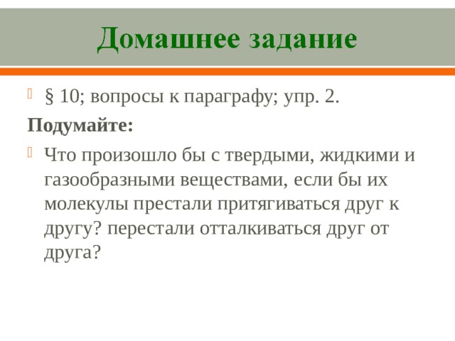§ 10; вопросы к параграфу; упр. 2. Подумайте: Что произошло бы с твердыми, жидкими и газообразными веществами, если бы их молекулы престали притягиваться друг к другу? перестали отталкиваться друг от друга?  