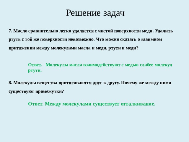 Решение задач 7. Масло сравнительно легко удаляется с чистой поверх­ности меди. Удалить ртуть с той же поверхности невозможно. Что можно сказать о взаимном притяжении между молекула­ми масла и меди, ртути и меди? Ответ. Молекулы масла взаимодействуют с медью слабее молекул ртути. 8. Молекулы вещества притягиваются друг к другу. Поче­му же между ними существуют промежутки? Ответ. Между молекулами существует отталкивание. 