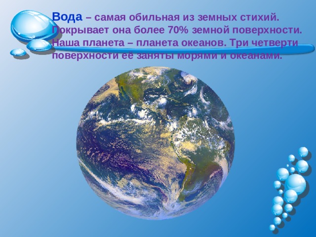 Вода  – самая обильная из земных стихий. Покрывает она более 70% земной поверхности. Наша планета – планета океанов. Три четверти поверхности её заняты морями и океанами. 