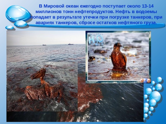 В Мировой океан ежегодно поступает около 13-14 миллионов тонн нефтепродуктов. Нефть в водоемы попадает в результате утечки при погрузке танкеров, при авариях танкеров, сбросе остатков нефтяного груза. 