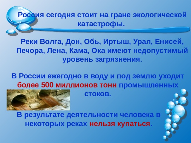Россия сегодня стоит на гране экологической катастрофы.  Реки Волга, Дон, Обь, Иртыш, Урал, Енисей, Печора, Лена, Кама, Ока имеют недопустимый уровень загрязнения . В России ежегодно в воду и под землю уходит более 500 миллионов тонн промышленных стоков. В результате деятельности человека в некоторых реках нельзя купаться .   