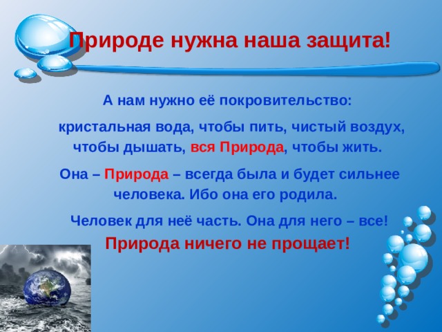  Природе нужна наша защита!  А нам нужно её покровительство:  кристальная вода, чтобы пить, чистый воздух, чтобы дышать, вся Природа , чтобы жить.  Она – Природа – всегда была и будет сильнее человека. Ибо она его родила.  Человек для неё часть. Она для него – все! Природа ничего не прощает! 