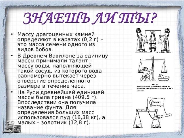 Массу драгоценных камней определяют в каратах (0,2 г) – это масса семени одного из видов бобов. В Древнем Вавилоне за единицу массы принимали талант – массу воды, наполняющей такой сосуд, из которого вода равномерно вытекает через отверстие определенного размера в течение часа. На Руси древнейшей единицей массы была гривна (409,5 г). Впоследствии она получила название фунта. Для определения больших масс использовался пуд (16,38 кг), а малых – золотник (12,8 г).  
