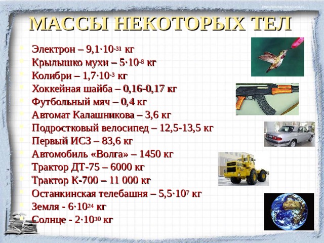 МАССЫ НЕКОТОРЫХ ТЕЛ Электрон – 9,1 · 10 -31 кг Крылышко мухи – 5 · 10 -8 кг Колибри – 1,7 · 10 -3 кг Хоккейная шайба – 0,16-0,17 кг Футбольный мяч – 0,4 кг Автомат Калашникова – 3,6 кг Подростковый велосипед – 12,5-13,5 кг Первый ИСЗ – 83,6 кг Автомобиль «Волга» – 1450 кг Трактор ДТ-75 – 6000 кг Трактор К-700 – 11 000 кг Останкинская телебашня – 5,5 · 10 7 кг Земля - 6 · 10 24 кг Солнце - 2 · 10 30 кг  