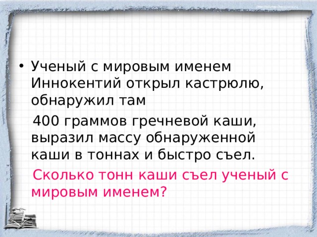 Ученый с мировым именем Иннокентий открыл кастрюлю, обнаружил там  400 граммов гречневой каши, выразил массу обнаруженной каши в тоннах и быстро съел.  Сколько тонн каши съел ученый с мировым именем? 