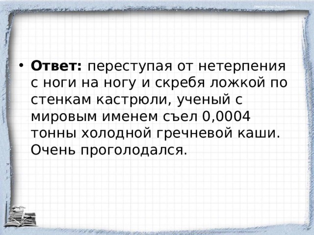 Ответ: переступая от нетерпения с ноги на ногу и скребя ложкой по стенкам кастрюли, ученый с мировым именем съел 0,0004 тонны холодной гречневой каши. Очень проголодался.  
