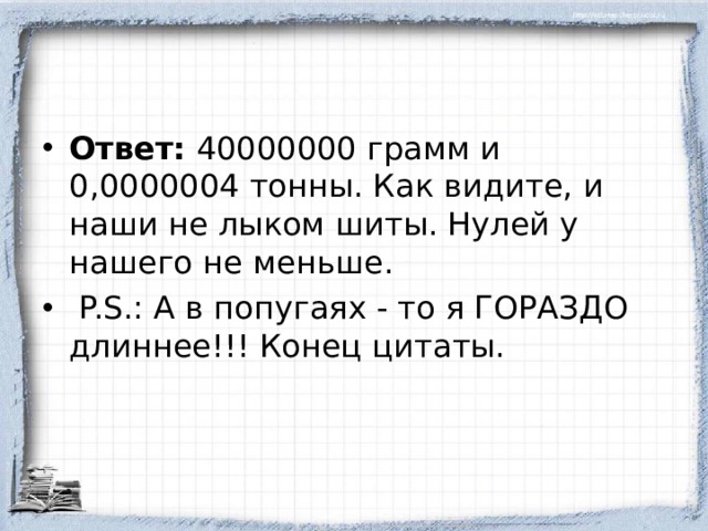 Ответ: 40000000 грамм и 0,0000004 тонны. Как видите, и наши не лыком шиты. Нулей у нашего не меньше.  P.S.: А в попугаях - то я ГОРАЗДО длиннее!!! Конец цитаты.  