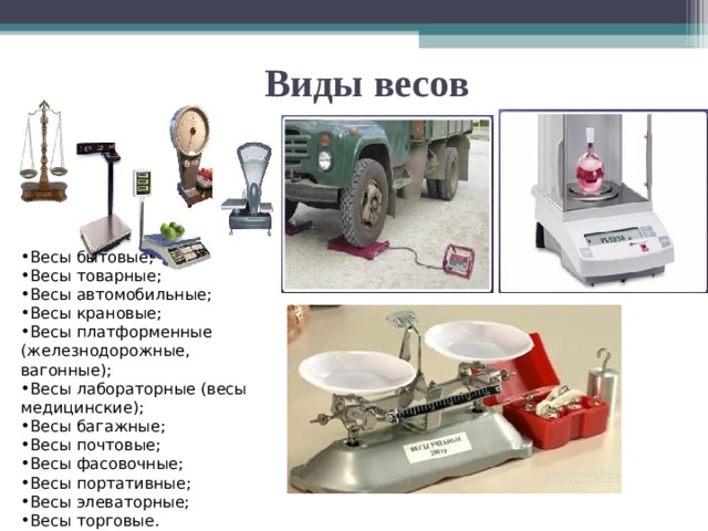   Виды весов Весы бытовые; Весы товарные; Весы автомобильные; Весы крановые; Весы платформенные (железнодорожные, вагонные); Весы лабораторные (весы медицинские); Весы багажные; Весы почтовые; Весы фасовочные; Весы портативные; Весы элеваторные; Весы торговые. 
