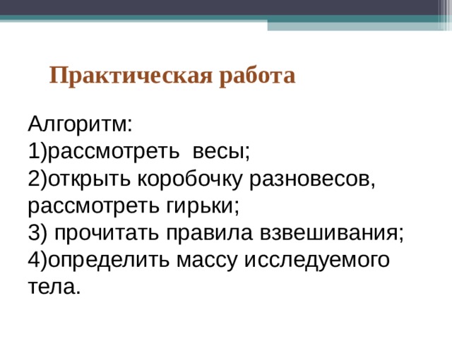 Практическая работа Алгоритм: 1)рассмотреть весы; 2)открыть коробочку разновесов, рассмотреть гирьки; 3) прочитать правила взвешивания; 4)определить массу исследуемого тела. 