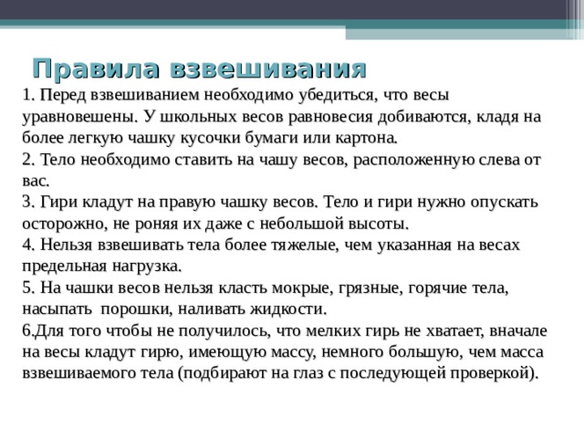 Правила взвешивания  1. Перед взвешиванием необходимо убедиться, что весы уравновешены. У школьных весов равновесия добиваются, кладя на более легкую чашку кусочки бумаги или картона. 2. Тело необходимо ставить на чашу весов, расположенную слева от вас. 3. Гири кладут на правую чашку весов. Тело и гири нужно опускать осторожно, не роняя их даже с небольшой высоты. 4. Нельзя взвешивать тела более тяжелые, чем указанная на весах предельная нагрузка. 5. На чашки весов нельзя класть мокрые, грязные, горячие тела, насыпать порошки, наливать жидкости. 6.Для того чтобы не получилось, что мелких гирь не хватает, вначале на весы кладут гирю, имеющую массу, немного большую, чем масса взвешиваемого тела (подбирают на глаз с последующей проверкой). 