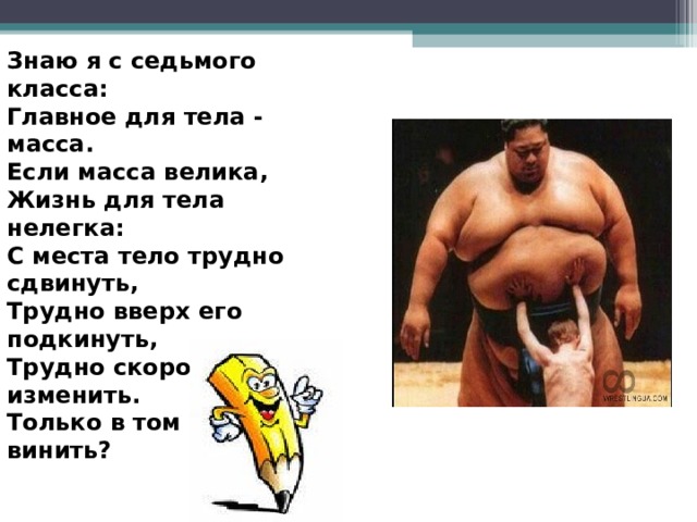 Знаю я с седьмого класса: Главное для тела - масса. Если масса велика, Жизнь для тела нелегка: С места тело трудно сдвинуть, Трудно вверх его подкинуть, Трудно скорость изменить. Только в том кого винить? 