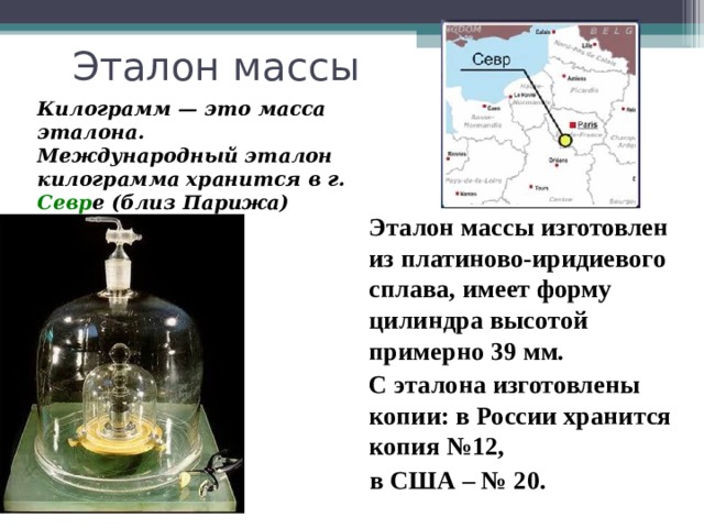 Килограмм — это масса эталона. Международный эталон килограмма хранится в г. Севр е (близ Парижа)  Эталон массы изготовлен из платиново-иридиевого сплава, имеет форму цилиндра высотой примерно 39 мм.  С эталона изготовлены копии: в России хранится копия №12,  в США – № 20.  