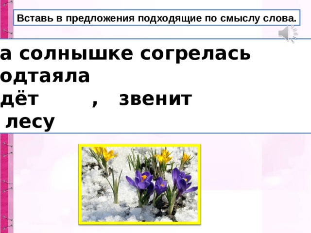 Вставь в предложения подходящие по смыслу слова.  На солнышке согрелась .  Подтаяла .  Идёт , звенит .  В лесу . 