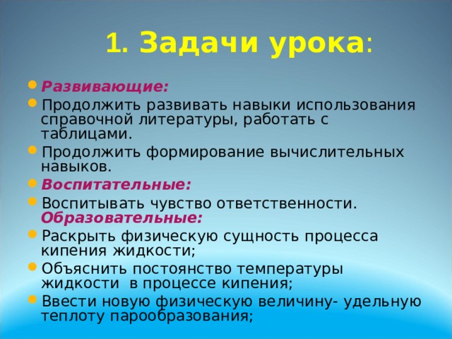  1. Задачи урока :    Развивающие:  Продолжить развивать навыки использования справочной литературы, работать с таблицами. Продолжить формирование вычислительных навыков. Воспитательные: Воспитывать чувство ответственности. Образовательные: Раскрыть физическую сущность процесса кипения жидкости; Объяснить постоянство температуры жидкости в процессе кипения; Ввести новую физическую величину- удельную теплоту парообразования;  