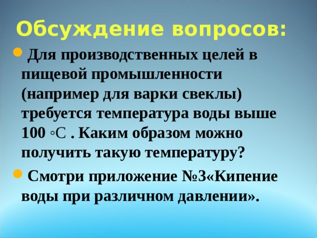 Обсуждение вопросов:   Для производственных целей в пищевой промышленности (например для варки свеклы) требуется температура воды выше 100 ◦C . Каким образом можно получить такую температуру? Смотри приложение №3«Кипение воды при различном давлении». 