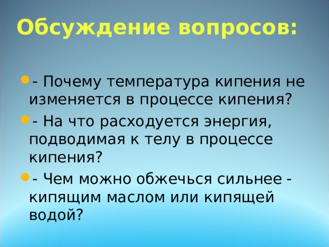        Обсуждение вопросов:   - Почему температура кипения не изменяется в процессе кипения? - На что расходуется энергия, подводимая к телу в процессе кипения? - Чем можно обжечься сильнее - кипящим маслом или кипящей водой? 